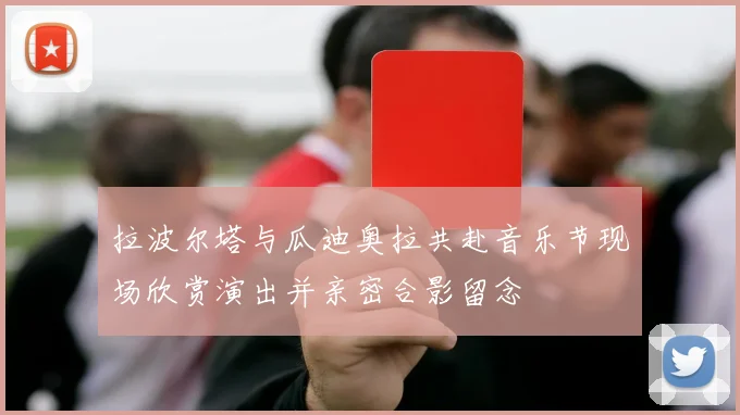 拉波尔塔与瓜迪奥拉共赴音乐节现场欣赏演出并亲密合影留念