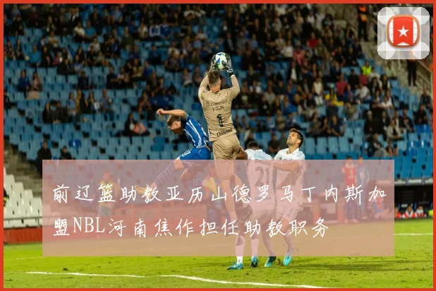 前辽篮助教亚历山德罗马丁内斯加盟NBL河南焦作担任助教职务