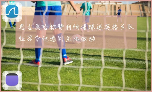恩古莫哈称赞利物浦球迷英格兰队征召令他感到无比激动