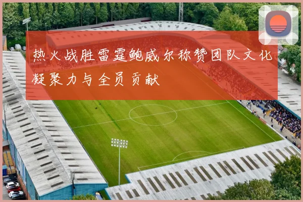 热火战胜雷霆鲍威尔称赞团队文化凝聚力与全员贡献