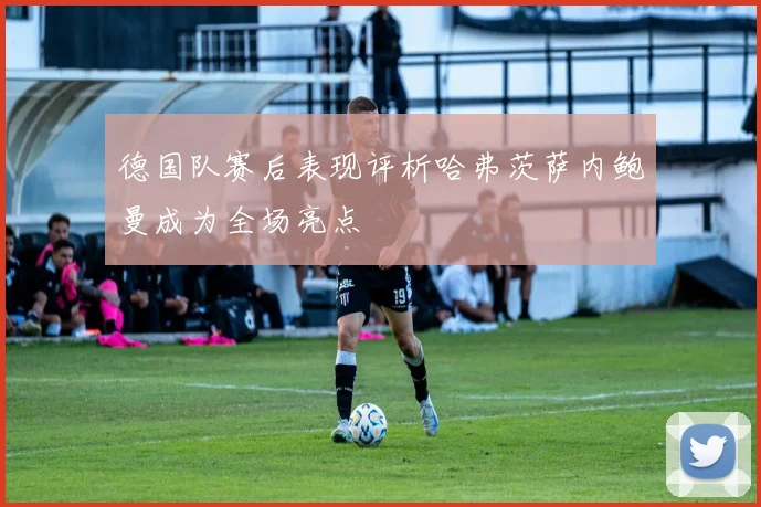 德国队赛后表现评析哈弗茨萨内鲍曼成为全场亮点