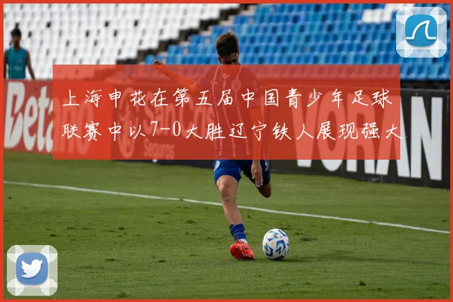 上海申花在第五届中国青少年足球联赛中以7-0大胜辽宁铁人展现强大实力