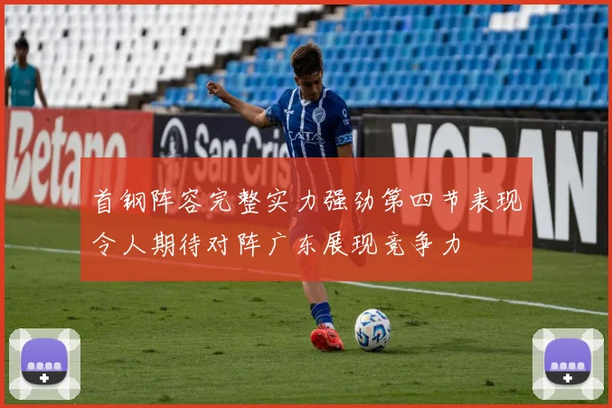 首钢阵容完整实力强劲第四节表现令人期待对阵广东展现竞争力