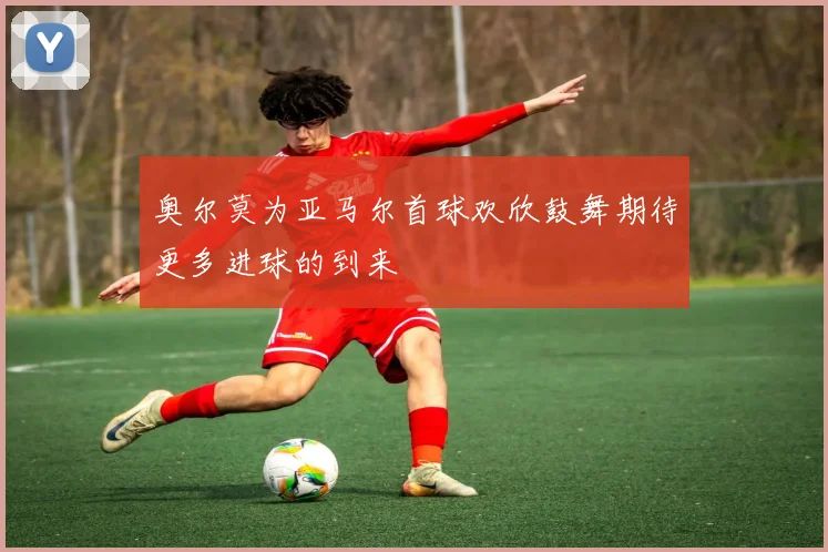 奥尔莫为亚马尔首球欢欣鼓舞期待更多进球的到来