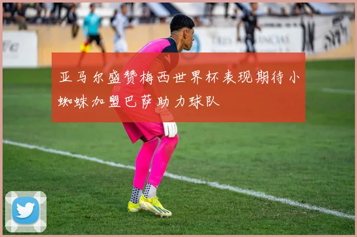 亚马尔盛赞梅西世界杯表现期待小蜘蛛加盟巴萨助力球队