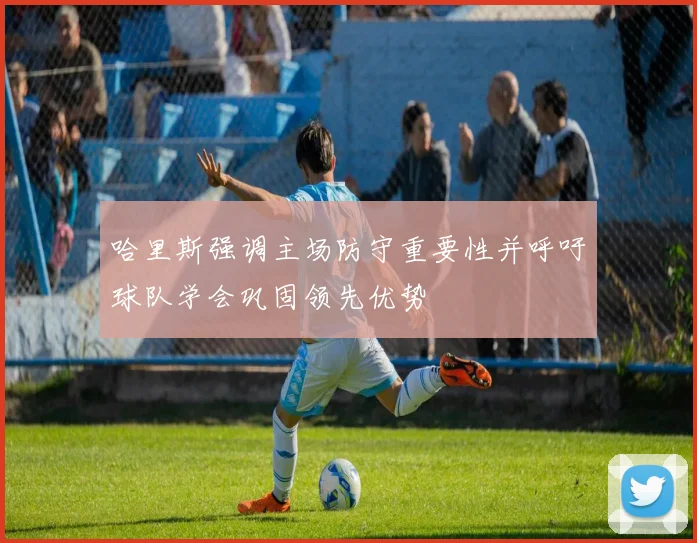 哈里斯强调主场防守重要性并呼吁球队学会巩固领先优势