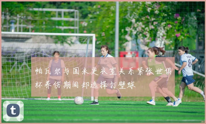 帕瓦尔与国米更衣室关系紧张世俱杯养伤期间却选择打壁球