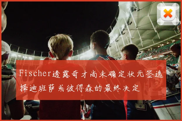 Fischer透露奇才尚未确定状元签选择迪班萨或彼得森的最终决定