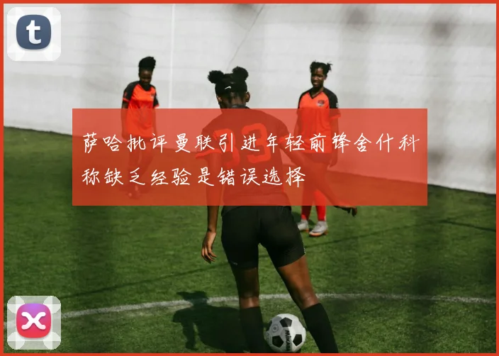 萨哈批评曼联引进年轻前锋舍什科称缺乏经验是错误选择