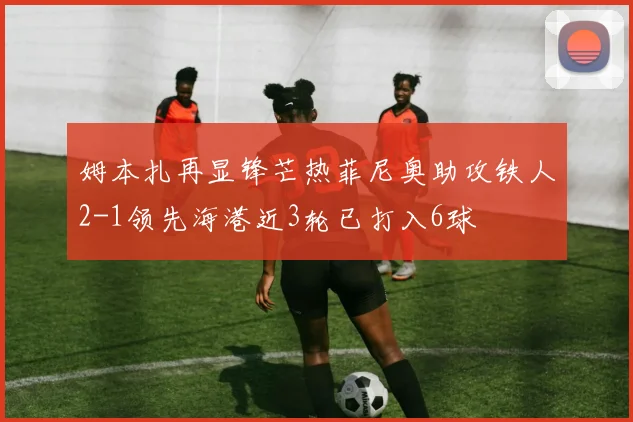 姆本扎再显锋芒热菲尼奥助攻铁人2-1领先海港近3轮已打入6球