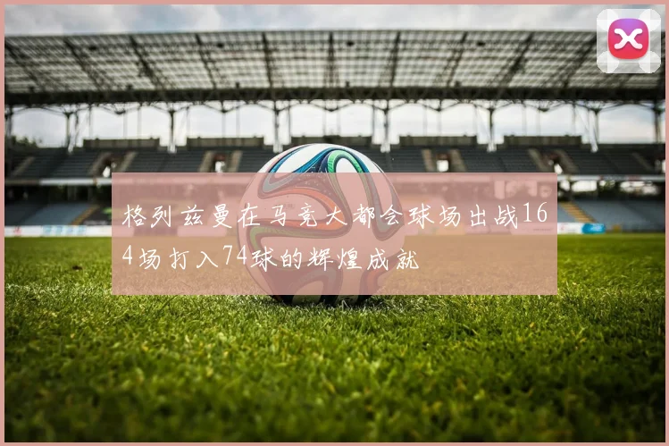 格列兹曼在马竞大都会球场出战164场打入74球的辉煌成就