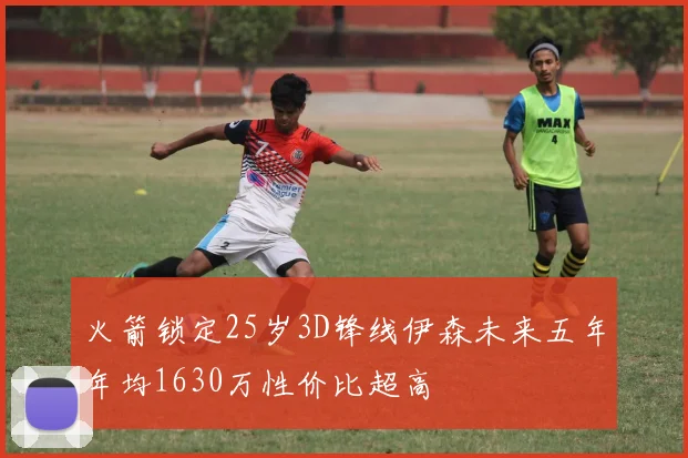 火箭锁定25岁3D锋线伊森未来五年年均1630万性价比超高