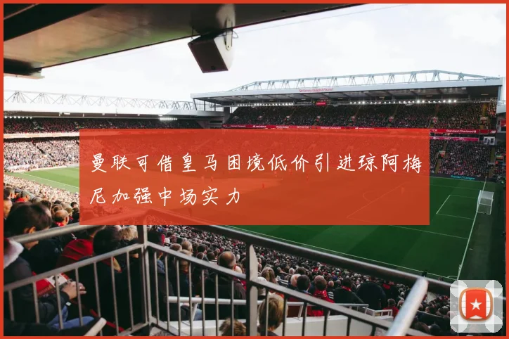 曼联可借皇马困境低价引进琼阿梅尼加强中场实力