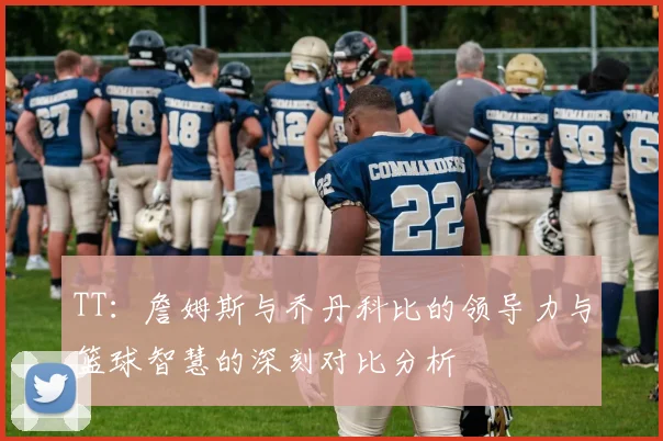 TT：詹姆斯与乔丹科比的领导力与篮球智慧的深刻对比分析