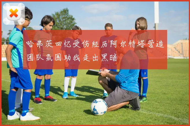 哈弗茨回忆受伤经历阿尔特塔营造团队氛围助我走出黑暗