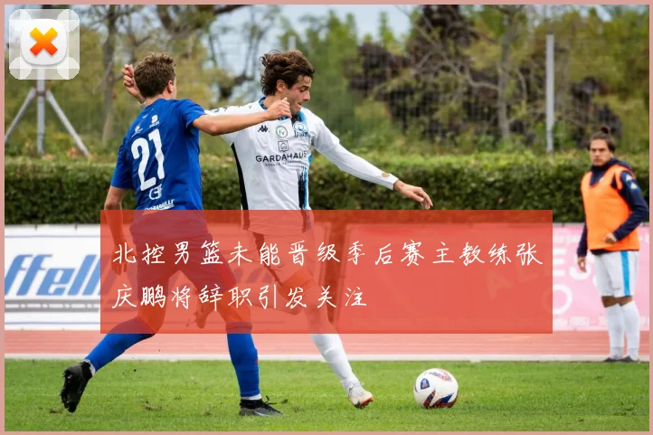 北控男篮未能晋级季后赛主教练张庆鹏将辞职引发关注