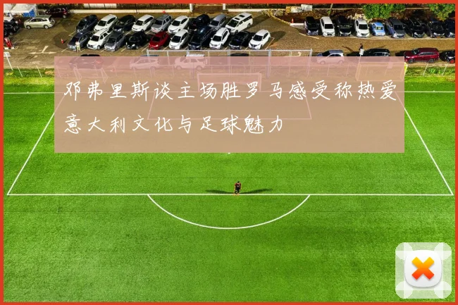 邓弗里斯谈主场胜罗马感受称热爱意大利文化与足球魅力