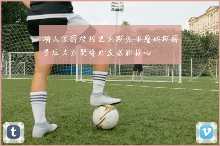 湖人顶薪续约里夫斯无惧詹姆斯薪资压力东契奇好友成新核心