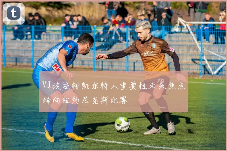 VJ谈逆转凯尔特人重要性未来焦点转向纽约尼克斯比赛