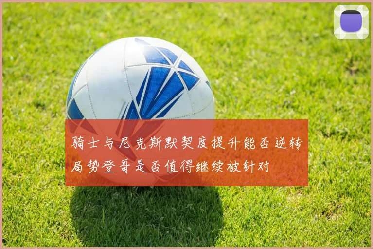 骑士与尼克斯默契度提升能否逆转局势登哥是否值得继续被针对